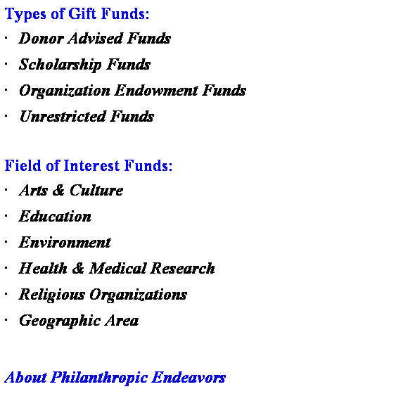 Text Box: Types of Gift Funds:
�&nbsp;Donor Advised Funds
�&nbsp;Scholarship Funds
�&nbsp;Organization Endowment Funds
�&nbsp;Unrestricted Funds
&nbsp;
Field of Interest Funds:
�&nbsp;Arts & Culture
�&nbsp;Education
�&nbsp;Environment
�&nbsp;Health & Medical Research
�&nbsp;Religious Organizations
�&nbsp;Geographic Area
&nbsp;
About Philanthropic Endeavors
